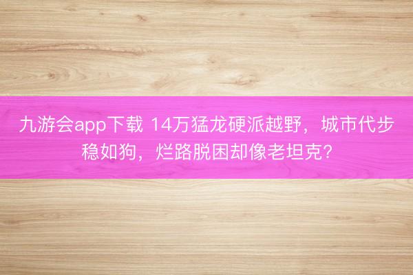 九游会app下载 14万猛龙硬派越野，城市代步稳如狗，烂路脱困却像老坦克?