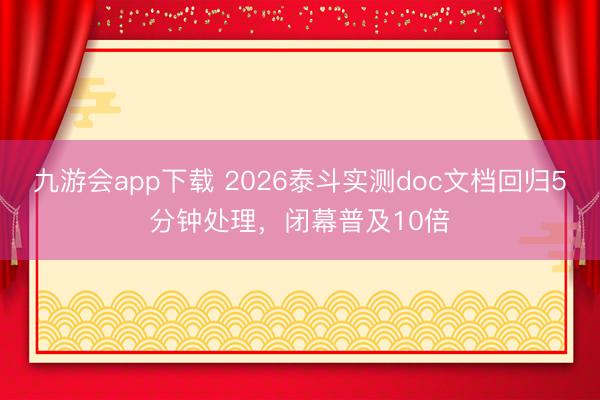 九游会app下载 2026泰斗实测doc文档回归5分钟处理，闭幕普及10倍