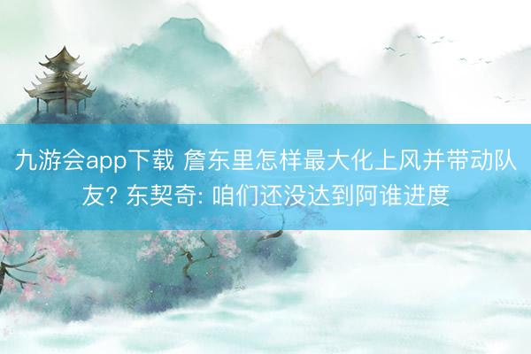 九游会app下载 詹东里怎样最大化上风并带动队友? 东契奇: 咱们还没达到阿谁进度