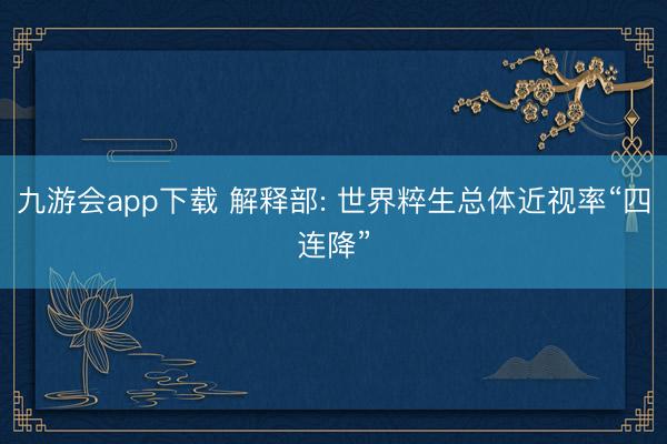 九游会app下载 解释部: 世界粹生总体近视率“四连降”