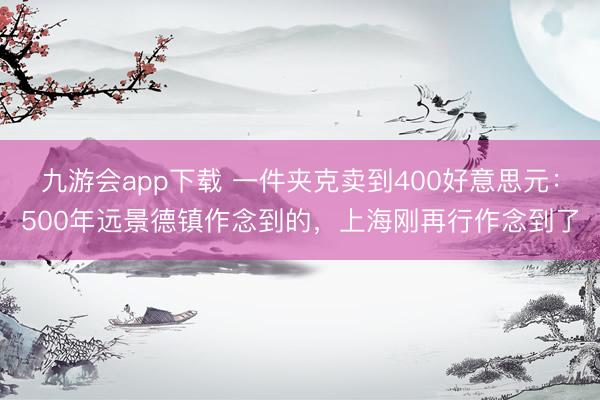 九游会app下载 一件夹克卖到400好意思元:500年远景德镇作念到的,上海刚再行作念到了