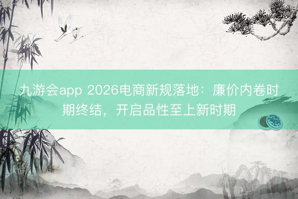 九游会app 2026电商新规落地：廉价内卷时期终结，开启品性至上新时期