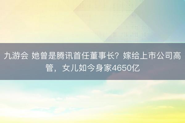 九游会 她曾是腾讯首任董事长？嫁给上市公司高管，女儿如今身家4650亿