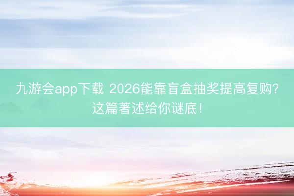 九游会app下载 2026能靠盲盒抽奖提高复购？这篇著述给你谜底！