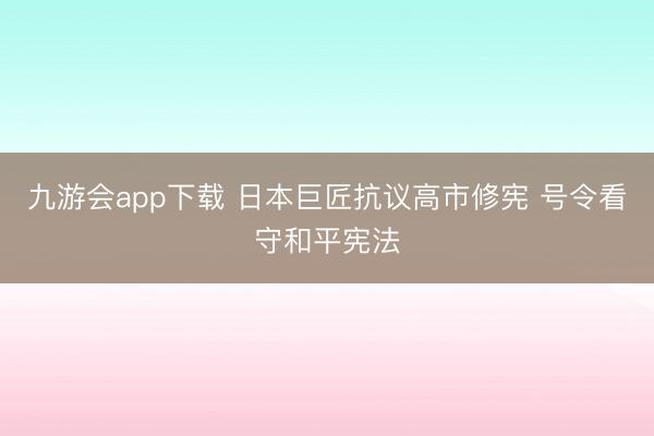 九游会app下载 日本巨匠抗议高市修宪 号令看守和平宪法