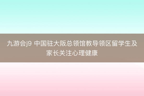 九游会j9 中国驻大阪总领馆教导领区留学生及家长关注心理健康