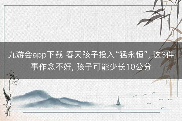 九游会app下载 春天孩子投入“猛永恒”, 这3件事作念不好, 孩子可能少长10公分