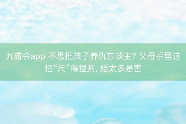 九游会app 不思把孩子养仇东谈主? 父母手里这把“尺”得捏紧， 给太多是害
