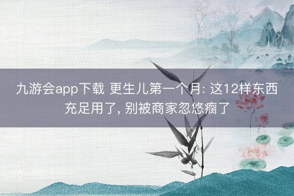 九游会app下载 更生儿第一个月: 这12样东西充足用了， 别被商家忽悠瘸了