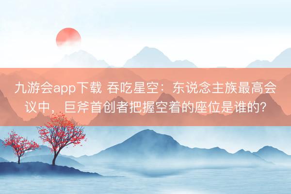 九游会app下载 吞吃星空：东说念主族最高会议中，巨斧首创者把握空着的座位是谁的？