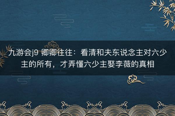 九游会j9 卿卿往往：看清和夫东说念主对六少主的所有，才弄懂六少主娶李薇的真相