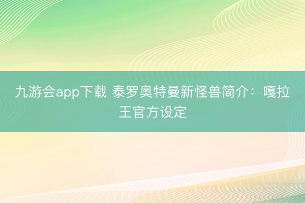 九游会app下载 泰罗奥特曼新怪兽简介：嘎拉王官方设定