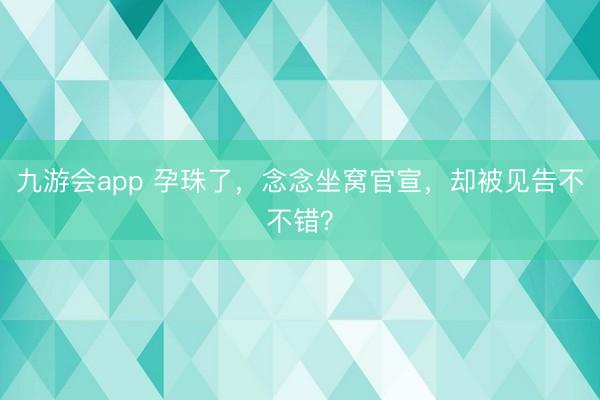 九游会app 孕珠了,念念坐窝官宣,却被见告不不错?