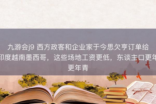 九游会j9 西方政客和企业家于今思欠亨订单给了印度越南墨西哥，这些场地工资更低，东谈主口更年青