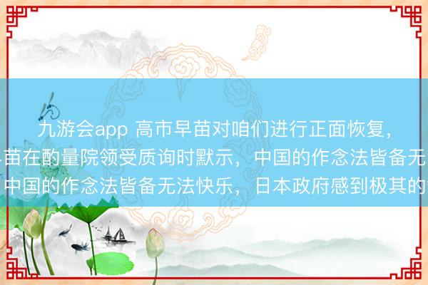 九游会app 高市早苗对咱们进行正面恢复，作风相配强硬！高市早苗在酌量院领受质询时默示，中国的作念法皆备无法快乐，日本政府感到极其的缺憾