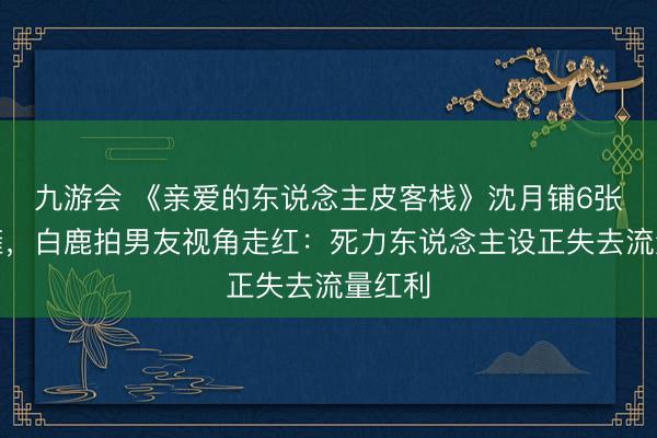 九游会 《亲爱的东说念主皮客栈》沈月铺6张床累瘫，白鹿拍男友视角走红：死力东说念主设正失去流量红利