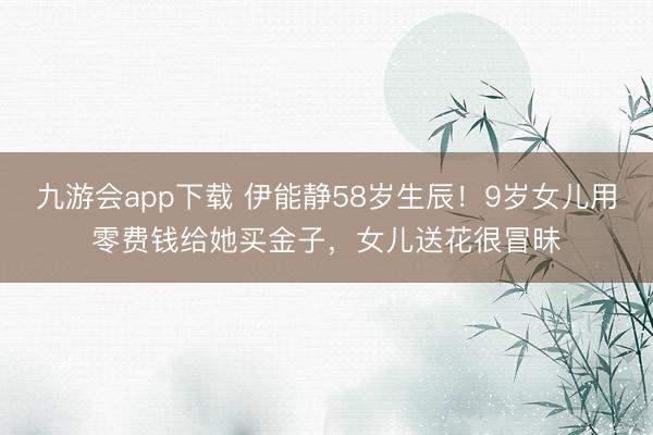 九游会app下载 伊能静58岁生辰！9岁女儿用零费钱给她买金子，女儿送花很冒昧