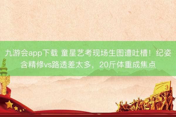 九游会app下载 童星艺考现场生图遭吐槽！纪姿含精修vs路透差太多，20斤体重成焦点