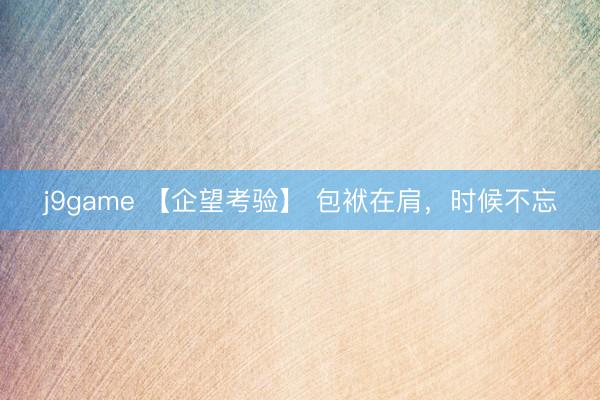 j9game 【企望考验】 包袱在肩，时候不忘