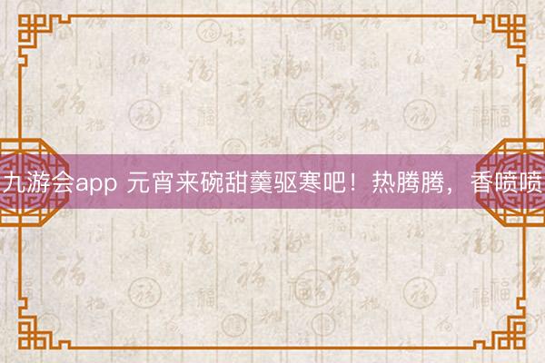 九游会app 元宵来碗甜羹驱寒吧！热腾腾，香喷喷