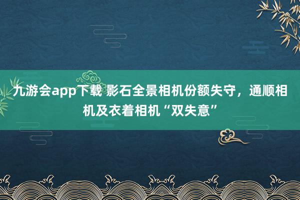 九游会app下载 影石全景相机份额失守，通顺相机及衣着相机“双失意”