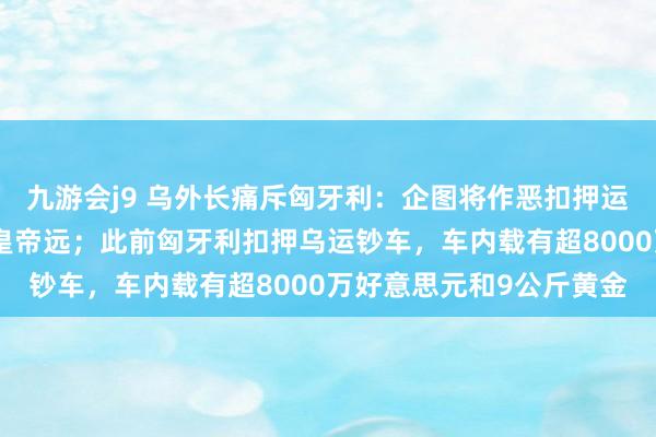 九游会j9 乌外长痛斥匈牙利：企图将作恶扣押运钞车正当化，几乎天高皇帝远；此前匈牙利扣押乌运钞车，车内载有超8000万好意思元和9公斤黄金