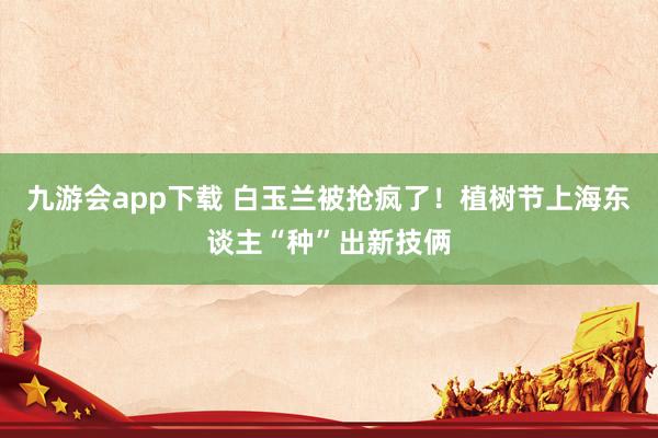 九游会app下载 白玉兰被抢疯了！植树节上海东谈主“种”出新技俩