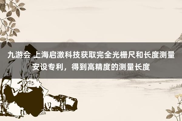 九游会 上海启激科技获取完全光栅尺和长度测量安设专利，得到高精度的测量长度