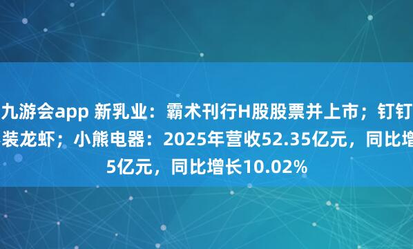 九游会app 新乳业：霸术刊行H股股票并上市；钉钉忽视企业不装龙虾；小熊电器：2025年营收52.35亿元，同比增长10.02%