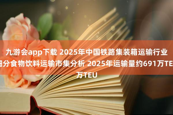 九游会app下载 2025年中国铁路集装箱运输行业细分食物饮料运输市集分析 2025年运输量约691万TEU