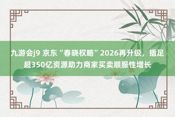 九游会j9 京东“春晓权略”2026再升级，插足超350亿资源助力商家买卖顺服性增长