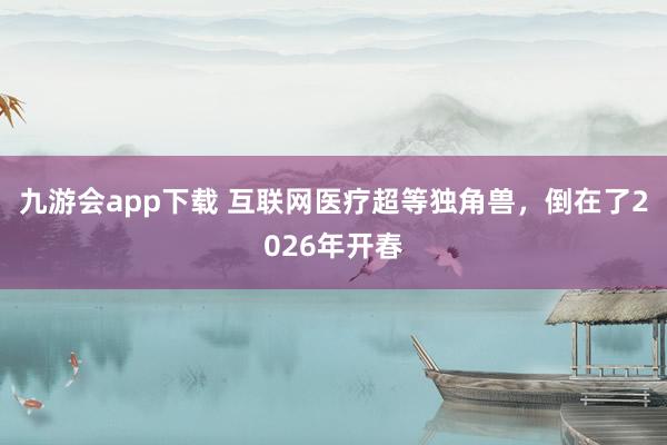 九游会app下载 互联网医疗超等独角兽，倒在了2026年开春
