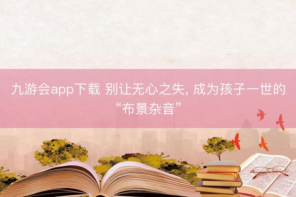 九游会app下载 别让无心之失, 成为孩子一世的“布景杂音”