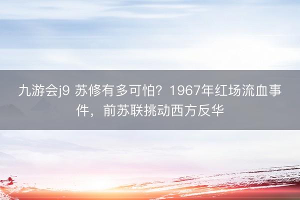 九游会j9 苏修有多可怕？1967年红场流血事件，前苏联挑动西方反华