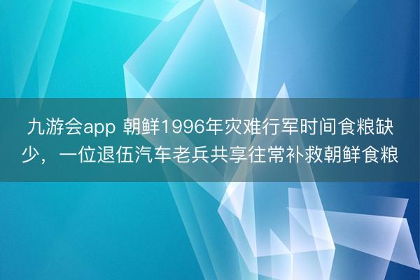九游会app 朝鲜1996年灾难行军时间食粮缺少，一位退伍汽车老兵共享往常补救朝鲜食粮