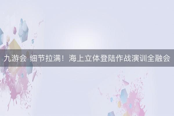 九游会 细节拉满！海上立体登陆作战演训全融会