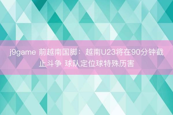j9game 前越南国脚：越南U23将在90分钟截止斗争 球队定位球特殊历害
