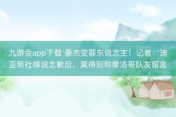 九游会app下载 豪杰变罪东说念主！记者：迪亚斯社媒说念歉后，莫得别称摩洛哥队友留言