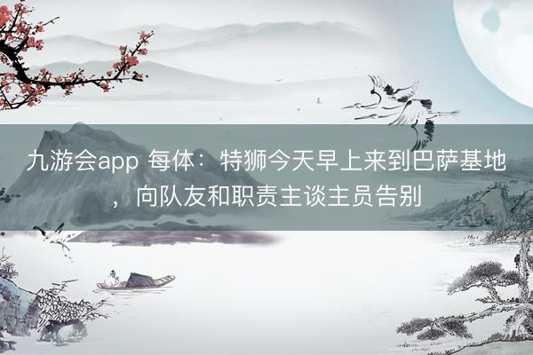 九游会app 每体：特狮今天早上来到巴萨基地，向队友和职责主谈主员告别