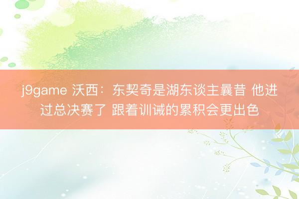 j9game 沃西：东契奇是湖东谈主曩昔 他进过总决赛了 跟着训诫的累积会更出色