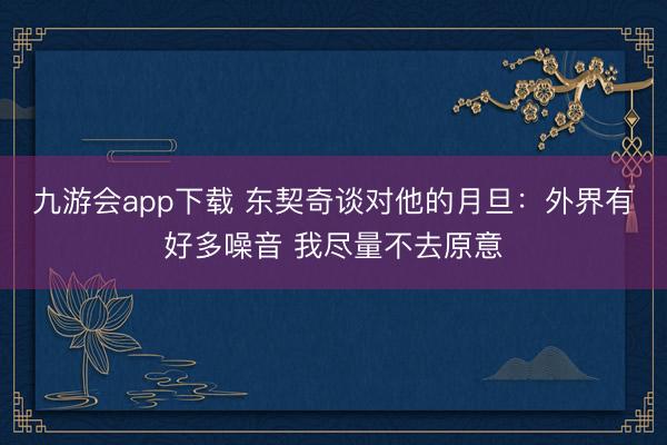 九游会app下载 东契奇谈对他的月旦：外界有好多噪音 我尽量不去原意