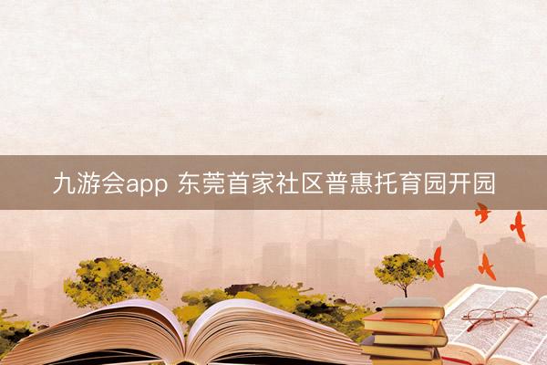 九游会app 东莞首家社区普惠托育园开园