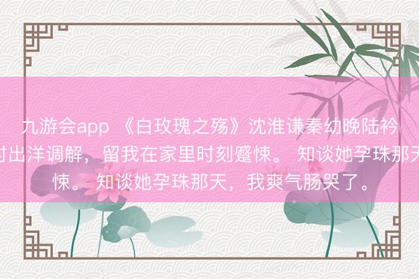 九游会app 《白玫瑰之殇》沈淮谦秦幼晚陆衿年 妻子孕珠后不时出洋调解，留我在家里时刻蹙悚。 知谈她孕珠那天，我爽气肠哭了。