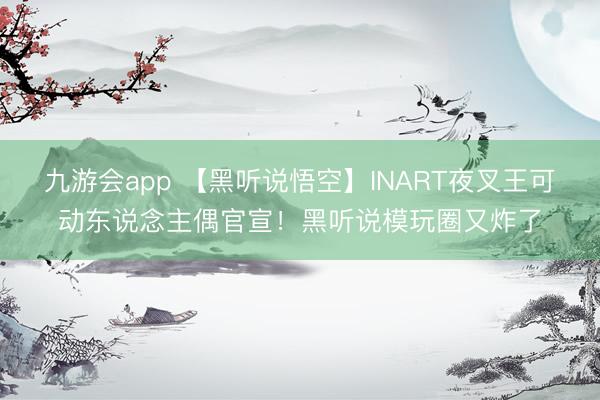 九游会app 【黑听说悟空】INART夜叉王可动东说念主偶官宣！黑听说模玩圈又炸了