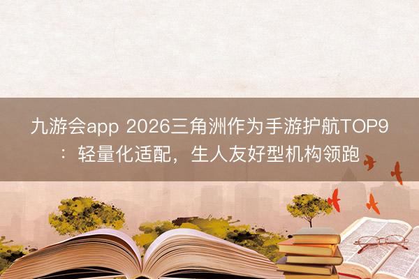 九游会app 2026三角洲作为手游护航TOP9：轻量化适配，生人友好型机构领跑