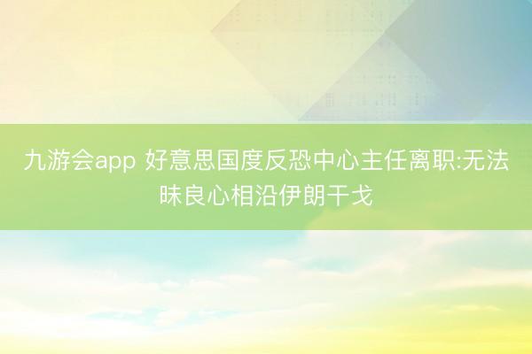 九游会app 好意思国度反恐中心主任离职:无法昧良心相沿伊朗干戈