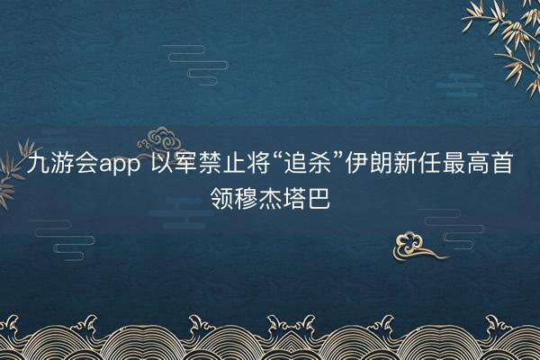 九游会app 以军禁止将“追杀”伊朗新任最高首领穆杰塔巴