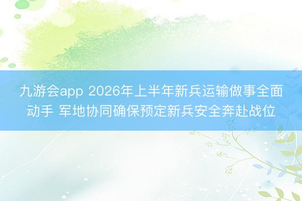 九游会app 2026年上半年新兵运输做事全面动手 军地协同确保预定新兵安全奔赴战位