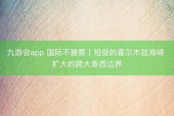 九游会app 国际不雅察丨短促的霍尔木兹海峡 扩大的跨大泰西边界