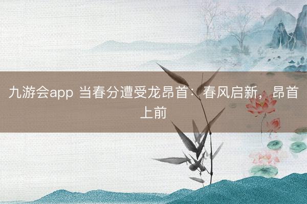 九游会app 当春分遭受龙昂首：春风启新，昂首上前